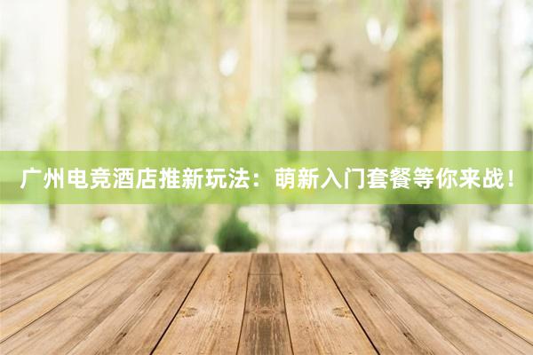 广州电竞酒店推新玩法：萌新入门套餐等你来战！